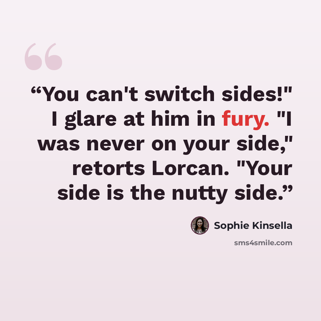 “You can't switch sides!" I glare at him in fury. "I was never on your side," retorts Lorcan. "Your side is the nutty side.” quote by Sophie Kinsella
