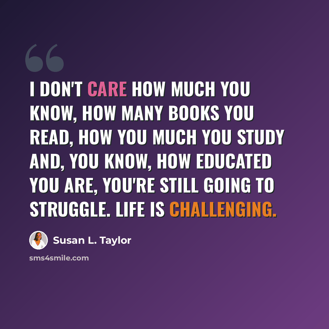“I don't care how much you know, how many books you read, how you much you study and, you know, how educated you are, you're still going to struggle. Life is challenging.” quote by Susan L. Taylor