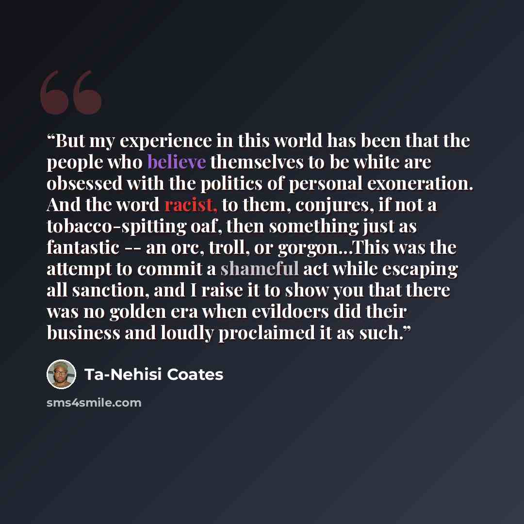 “But my experience in this world has been that the people who believe themselves to be white are obsessed with the politics of personal exoneration. And the word racist, to them, conjures, if not a tobacco-spitting oaf, then something just as fantastic -- an orc, troll, or gorgon...This was the…” quote by Ta-Nehisi Coates