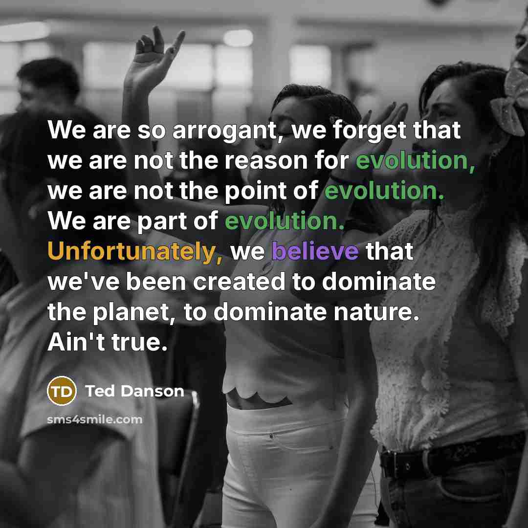 “We are so arrogant, we forget that we are not the reason for evolution, we are not the point of evolution. We are part of evolution. Unfortunately, we believe that we've been created to dominate the planet, to dominate nature. Ain't true.” quote by Ted Danson