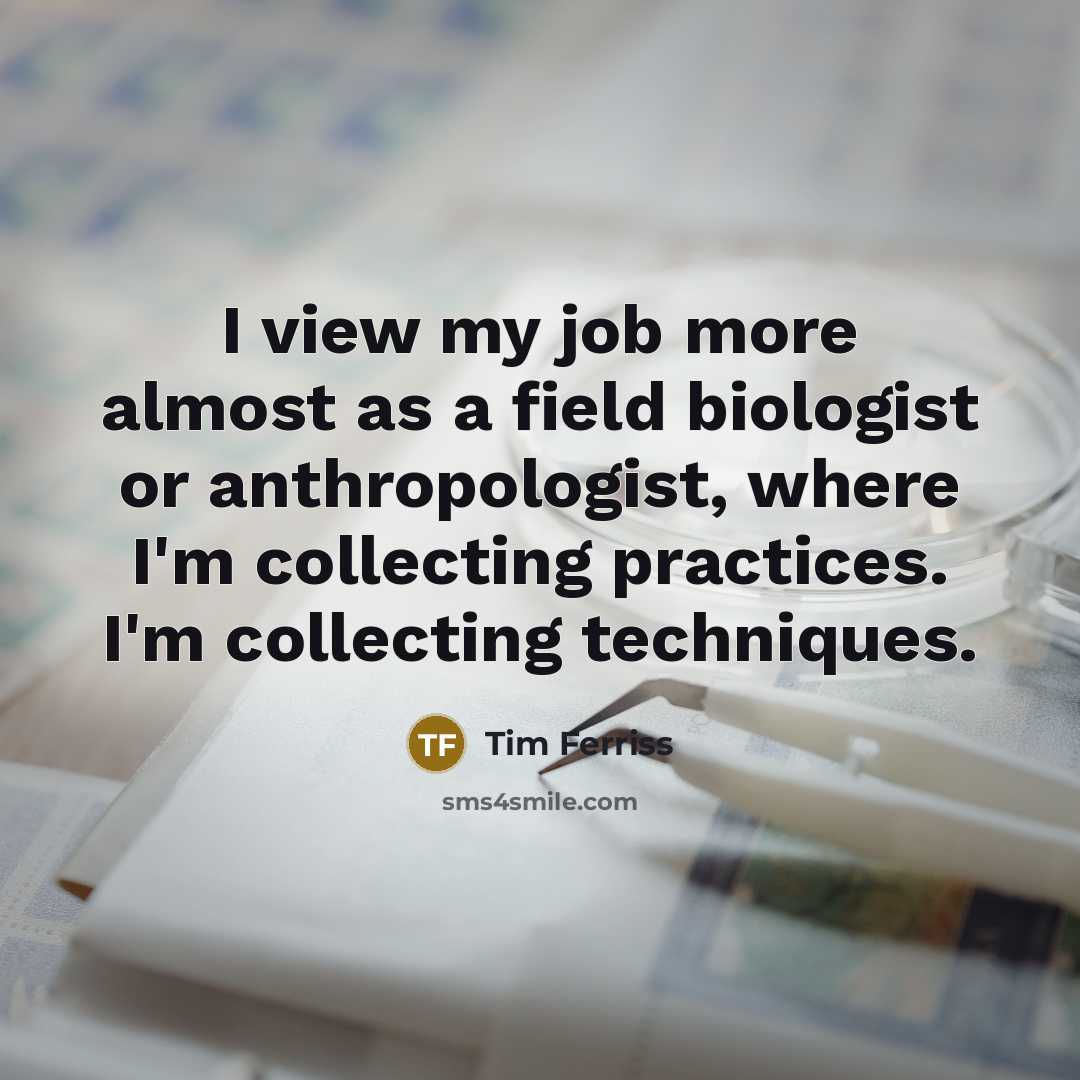 “I view my job more almost as a field biologist or anthropologist, where I'm collecting practices. I'm collecting techniques.” quote by Tim Ferriss