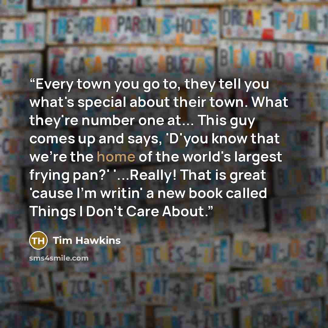 “Every town you go to, they tell you what's special about their town. What they're number one at... This guy comes up and says, 'D'you know that we're the home of the world's largest frying pan?' '...Really! That is great 'cause I'm writin' a new book called Things I Don't Care About.” quote by Tim Hawkins