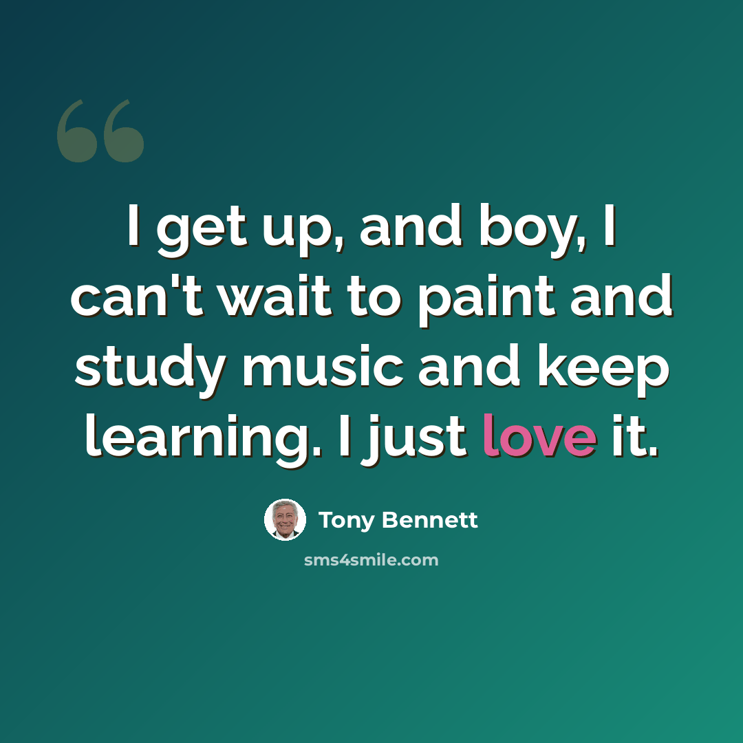 “I get up, and boy, I can't wait to paint and study music and keep learning. I just love it.” quote by Tony Bennett
