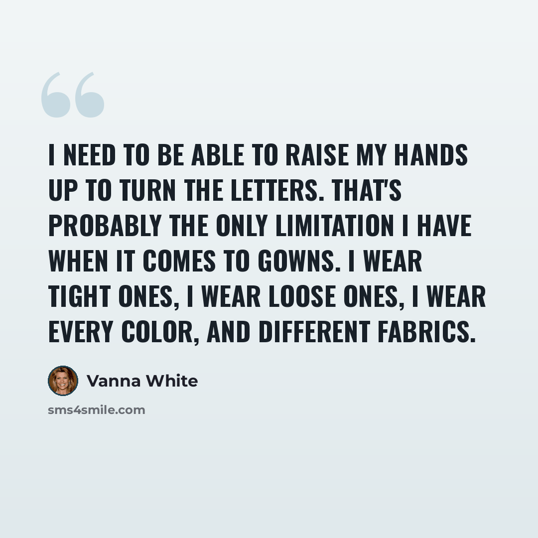 “I need to be able to raise my hands up to turn the letters. That's probably the only limitation I have when it comes to gowns. I wear tight ones, I wear loose ones, I wear every color, and different fabrics.” quote by Vanna White