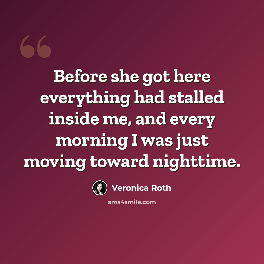 “Before she got here everything had stalled inside me, and every morning I was just moving toward nighttime.” quote by Veronica Roth