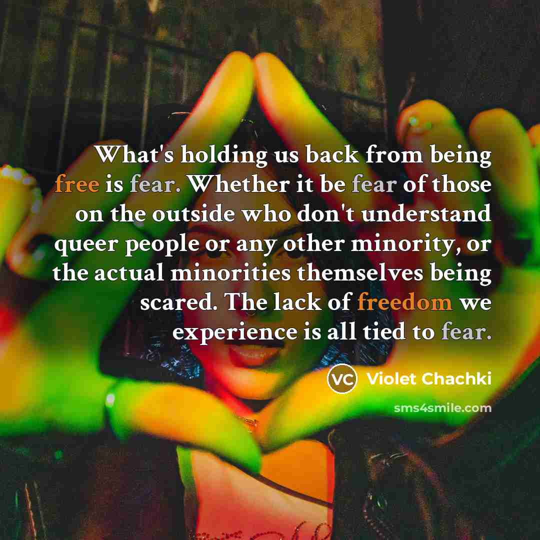 “What's holding us back from being free is fear. Whether it be fear of those on the outside who don't understand queer people or any other minority, or the actual minorities themselves being scared. The lack of freedom we experience is all tied to fear.” quote by Violet Chachki