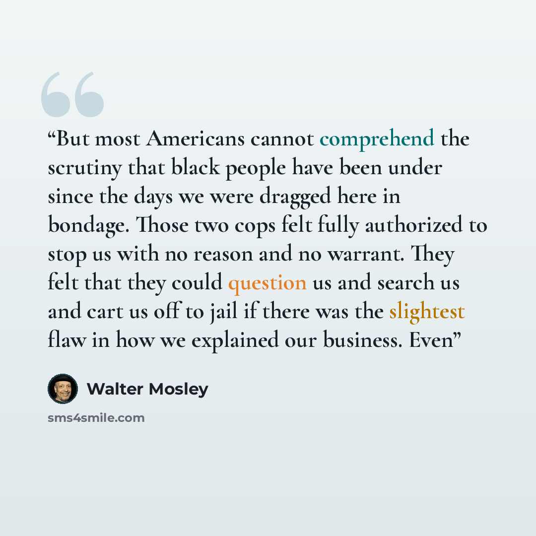 “But most Americans cannot comprehend the scrutiny that black people have been under since the days we were dragged here in bondage. Those two cops felt fully authorized to stop us with no reason and no warrant. They felt that they could question us and search us and cart us off to jail if there…” quote by Walter Mosley