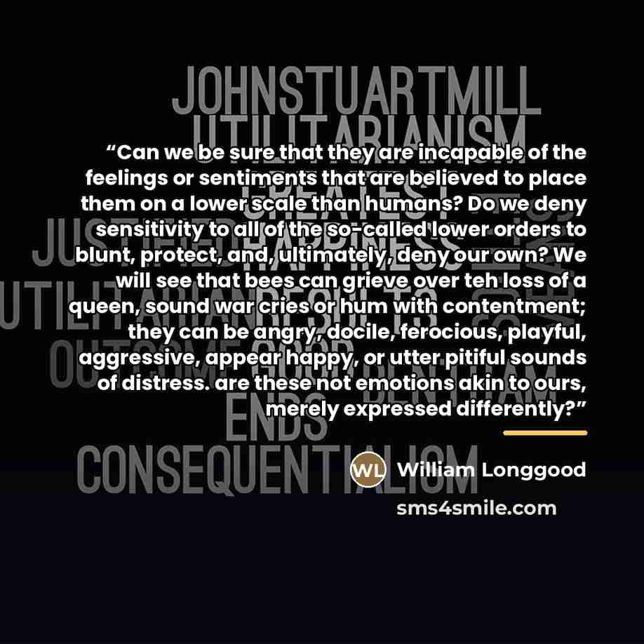 “Can we be sure that they are incapable of the feelings or sentiments that are believed to place them on a lower scale than humans? Do we deny sensitivity to all of the so-called lower orders to blunt, protect, and, ultimately, deny our own? We will see that bees can grieve over teh loss of a…” quote by William Longgood