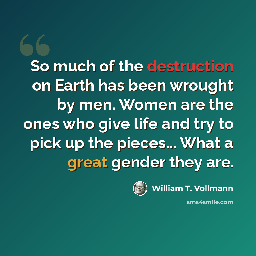 “So much of the destruction on Earth has been wrought by men. Women are the ones who give life and try to pick up the pieces... What a great gender they are.” quote by William T. Vollmann