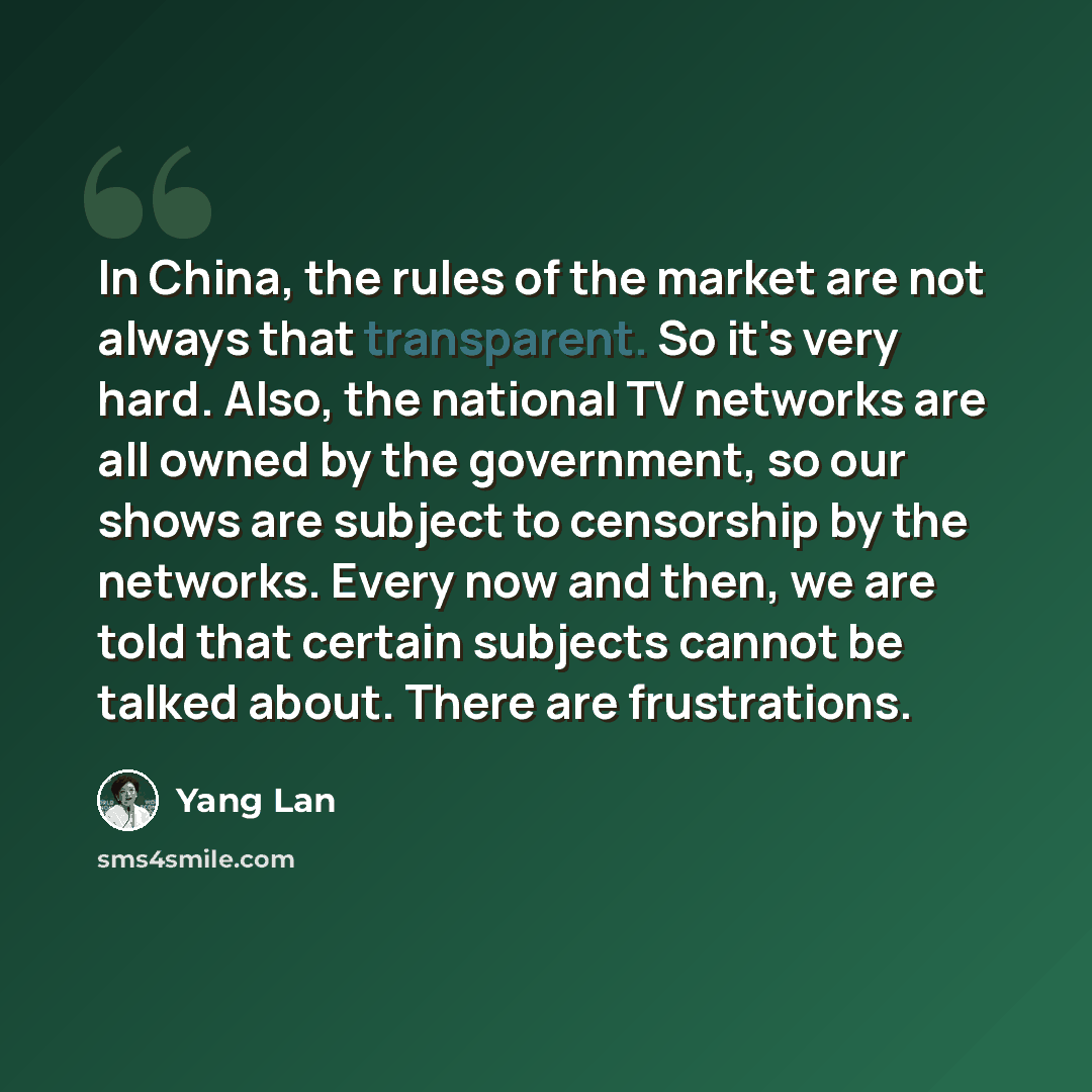 “In China, the rules of the market are not always that transparent. So it's very hard. Also, the national TV networks are all owned by the government, so our shows are subject to censorship by the networks. Every now and then, we are told that certain subjects cannot be talked about. There are…” quote by Yang Lan