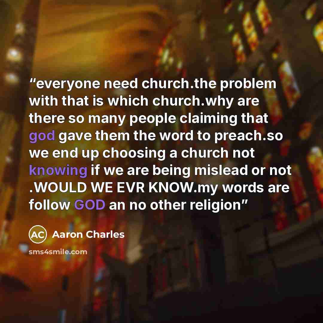 “everyone need church.the problem with that is which church.why are there so many people claiming that god gave them the word to preach.so we end up choosing a church not knowing if we are being mislead or not .WOULD WE EVR KNOW.my words are follow GOD an no other religion” quote by Aaron Charles