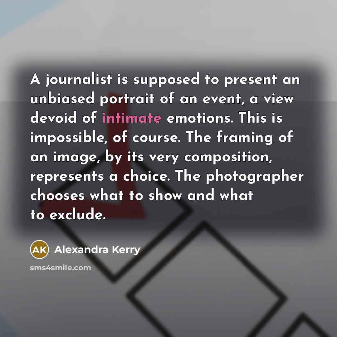 “A journalist is supposed to present an unbiased portrait of an event, a view devoid of intimate emotions. This is impossible, of course. The framing of an image, by its very composition, represents a choice. The photographer chooses what to show and what to exclude.” quote by Alexandra Kerry
