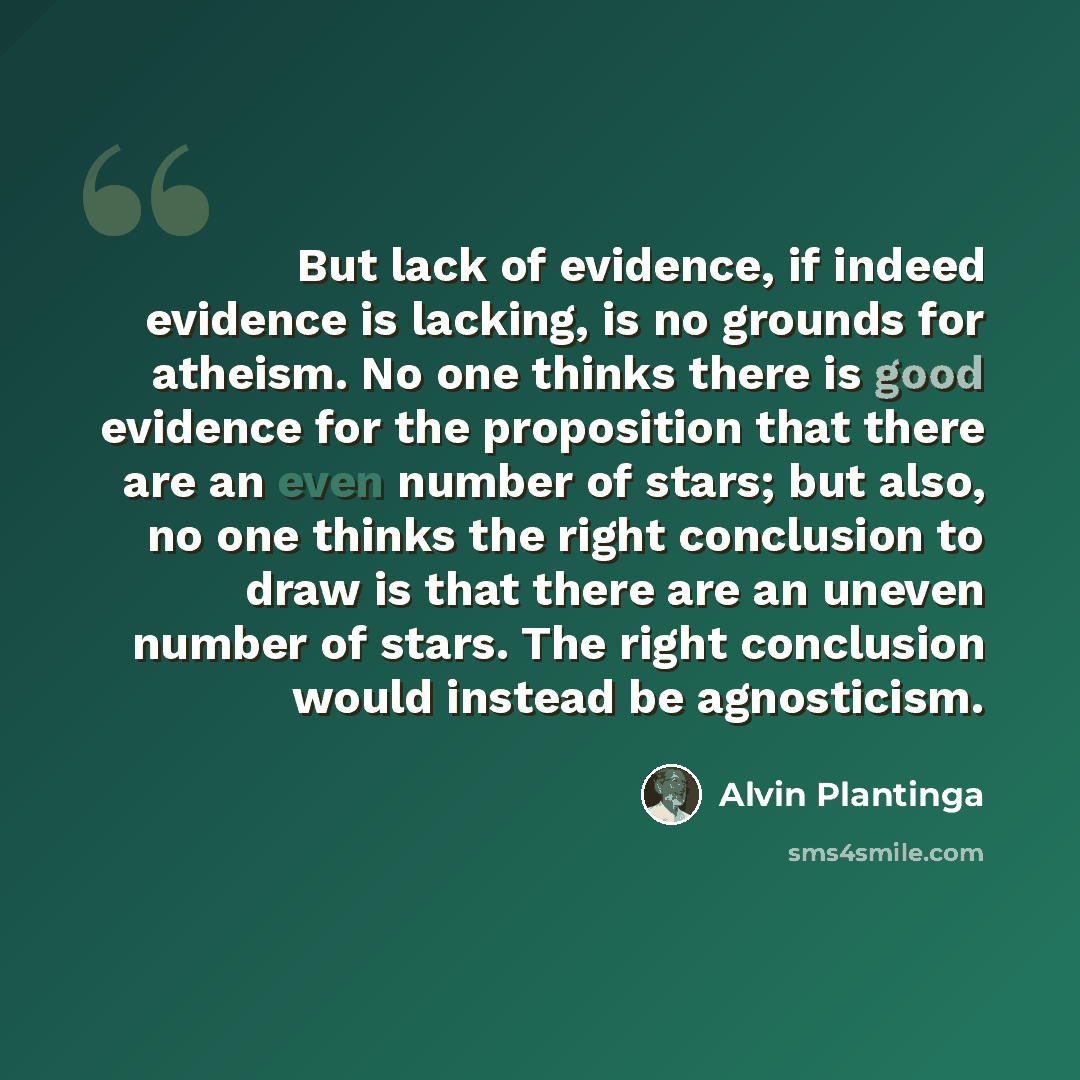 “But lack of evidence, if indeed evidence is lacking, is no grounds for atheism. No one thinks there is good evidence for the proposition that there are an even number of stars; but also, no one thinks the right conclusion to draw is that there are an uneven number of stars. The right conclusion…” quote by Alvin Plantinga