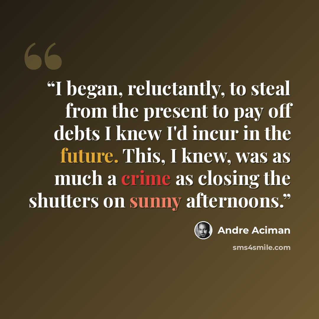 “I began, reluctantly, to steal from the present to pay off debts I knew I'd incur in the future. This, I knew, was as much a crime as closing the shutters on sunny afternoons.” quote by André Aciman
