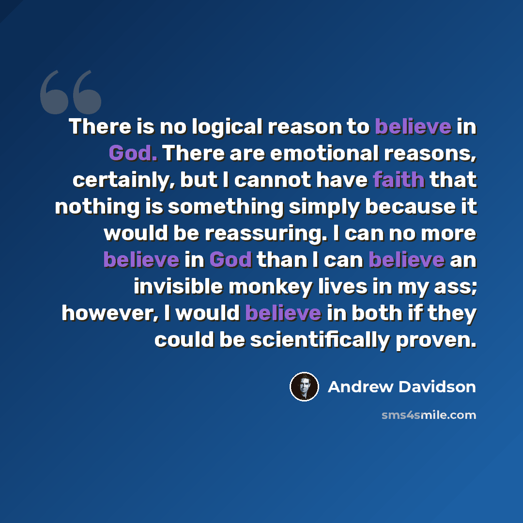 “There is no logical reason to believe in God. There are emotional reasons, certainly, but I cannot have faith that nothing is something simply because it would be reassuring. I can no more believe in God than I can believe an invisible monkey lives in my ass; however, I would believe in both if…” quote by Andrew Davidson