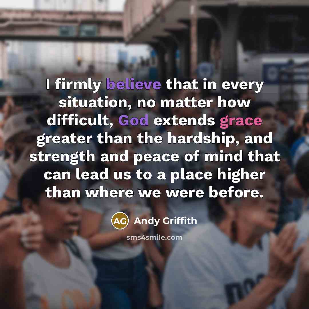 “I firmly believe that in every situation, no matter how difficult, God extends grace greater than the hardship, and strength and peace of mind that can lead us to a place higher than where we were before.” quote by Andy Griffith