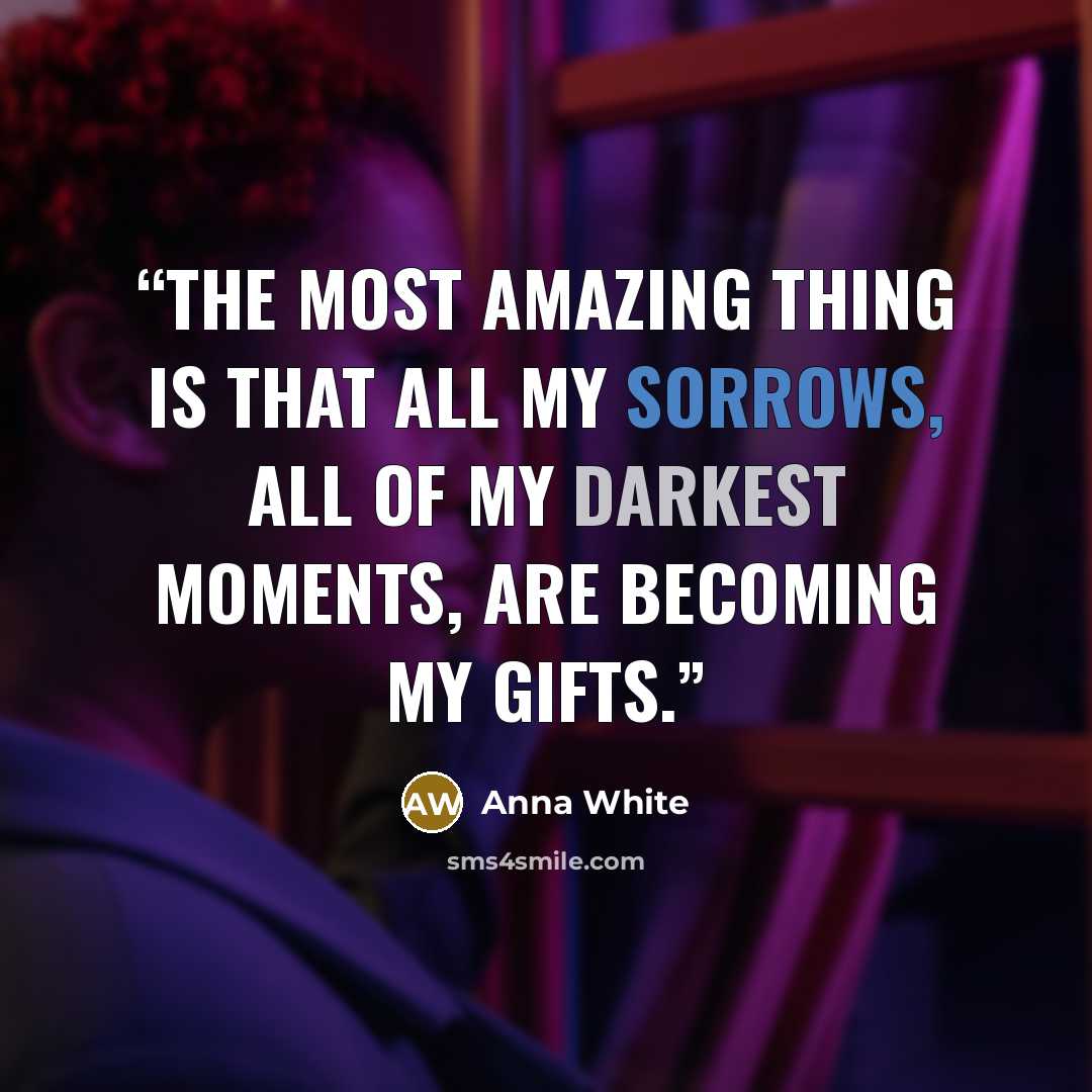 “The most amazing thing is that all my sorrows, all of my darkest moments, are becoming my gifts.” quote by Anna White