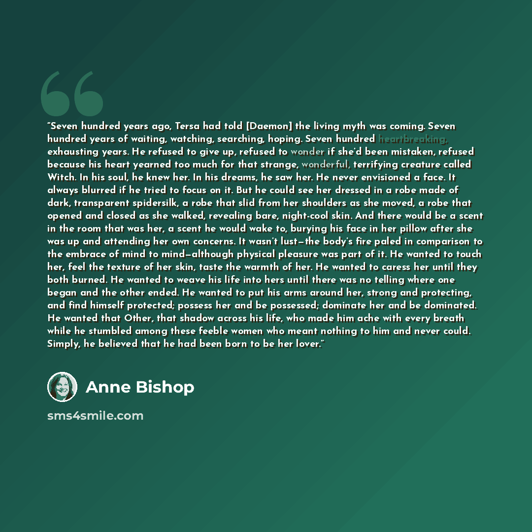 “Seven hundred years ago, Tersa had told [Daemon] the living myth was coming. Seven hundred years of waiting, watching, searching, hoping. Seven hundred heartbreaking, exhausting years. He refused to give up, refused to wonder if she’d been mistaken, refused because his heart yearned too much for…” quote by Anne Bishop