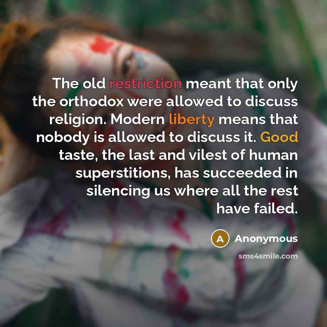 “The old restriction meant that only the orthodox were allowed to discuss religion. Modern liberty means that nobody is allowed to discuss it. Good taste, the last and vilest of human superstitions, has succeeded in silencing us where all the rest have failed.” quote by Anonymous