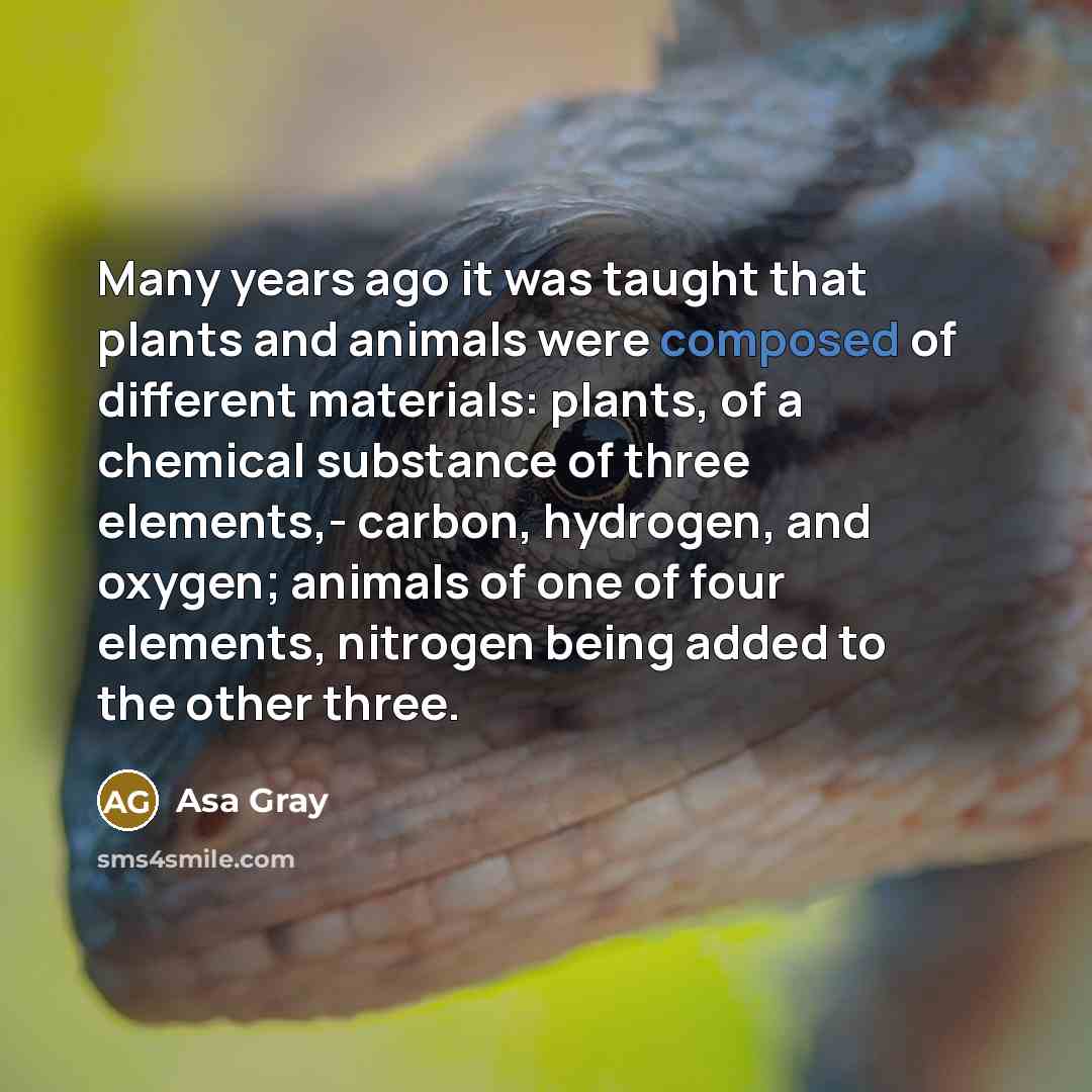 “Many years ago it was taught that plants and animals were composed of different materials: plants, of a chemical substance of three elements,- carbon, hydrogen, and oxygen; animals of one of four elements, nitrogen being added to the other three.” quote by Asa Gray