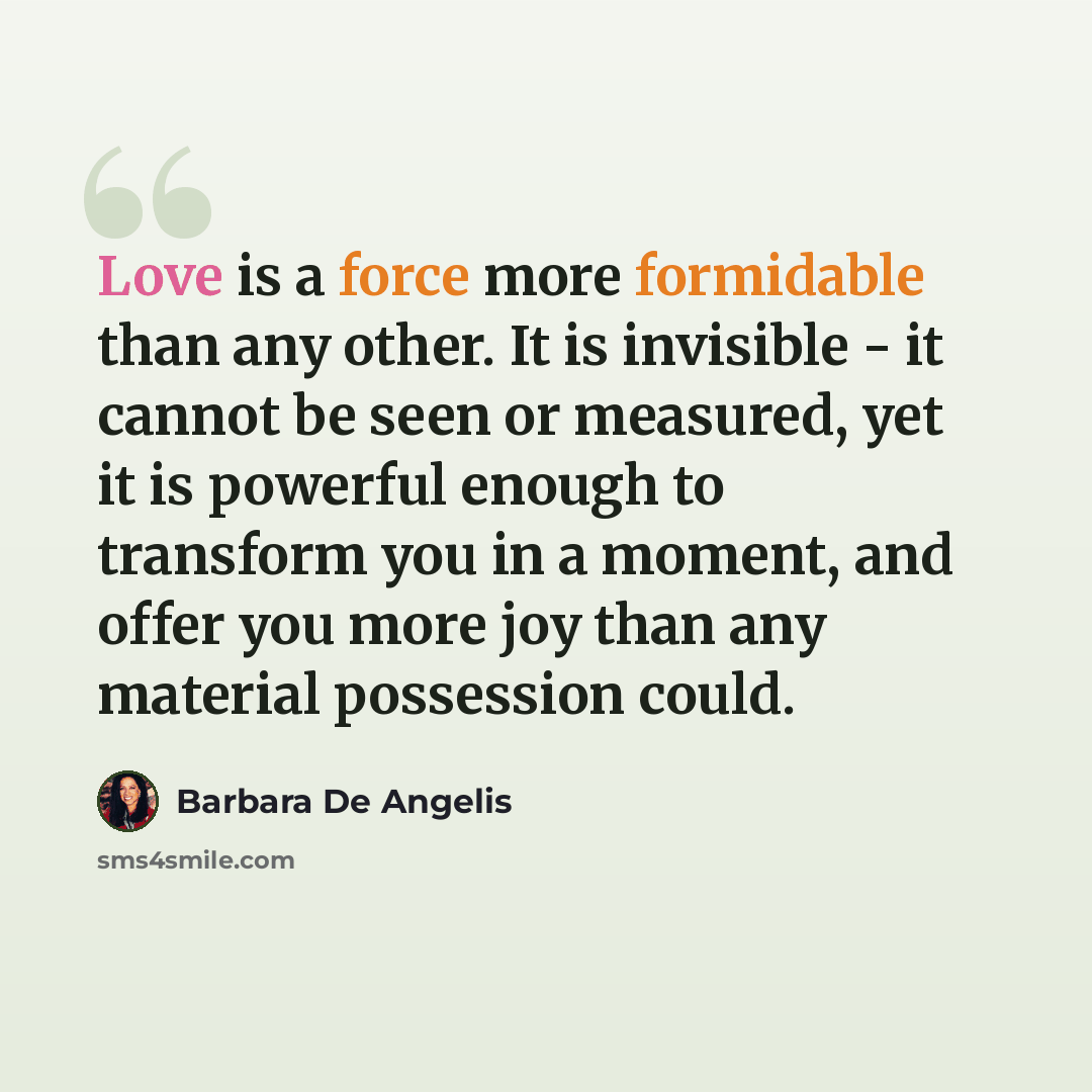 “Love is a force more formidable than any other. It is invisible - it cannot be seen or measured, yet it is powerful enough to transform you in a moment, and offer you more joy than any material possession could.” quote by Barbara De Angelis