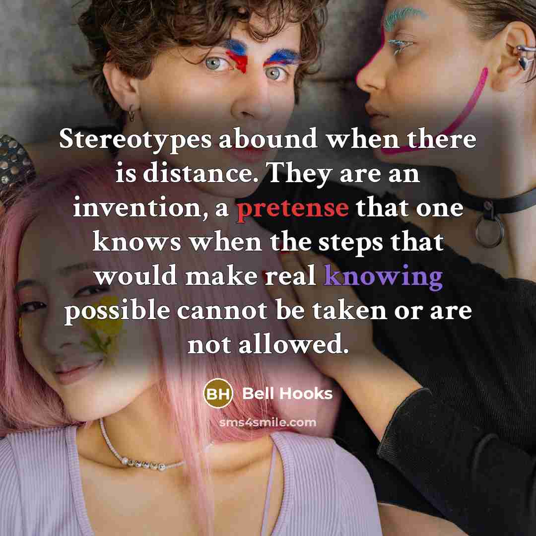“Stereotypes abound when there is distance. They are an invention, a pretense that one knows when the steps that would make real knowing possible cannot be taken or are not allowed.” quote by Bell Hooks