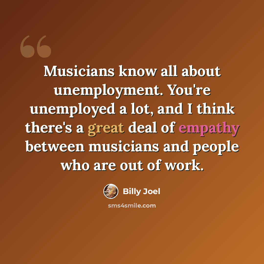 “Musicians know all about unemployment. You're unemployed a lot, and I think there's a great deal of empathy between musicians and people who are out of work.” quote by Billy Joel