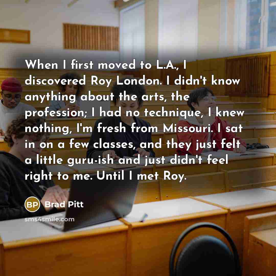 “When I first moved to L.A., I discovered Roy London. I didn't know anything about the arts, the profession; I had no technique, I knew nothing, I'm fresh from Missouri. I sat in on a few classes, and they just felt a little guru-ish and just didn't feel right to me. Until I met Roy.” quote by Brad Pitt