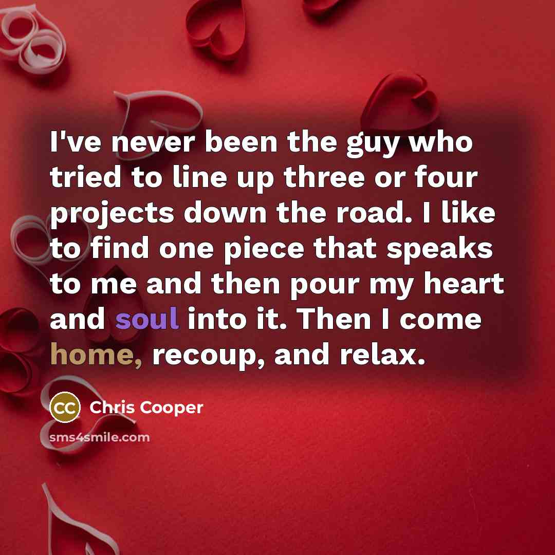 “I've never been the guy who tried to line up three or four projects down the road. I like to find one piece that speaks to me and then pour my heart and soul into it. Then I come home, recoup, and relax.” quote by Chris Cooper