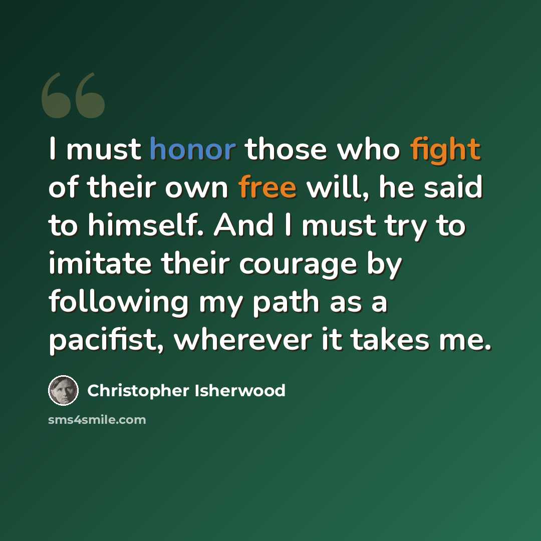 “I must honor those who fight of their own free will, he said to himself. And I must try to imitate their courage by following my path as a pacifist, wherever it takes me.” quote by Christopher Isherwood