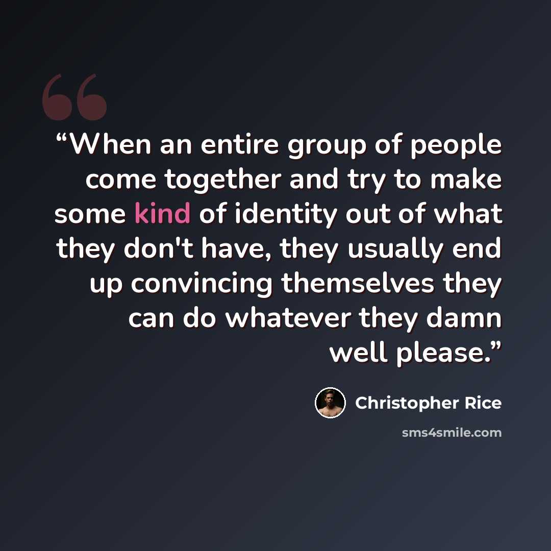 “When an entire group of people come together and try to make some kind of identity out of what they don't have, they usually end up convincing themselves they can do whatever they damn well please.” quote by Christopher Rice
