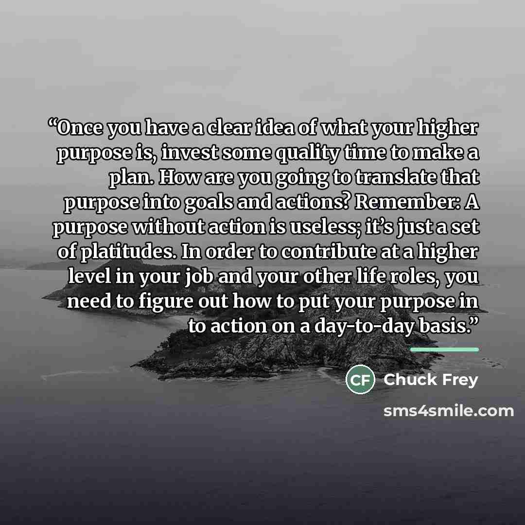 “Once you have a clear idea of what your higher purpose is, invest some quality time to make a plan. How are you going to translate that purpose into goals and actions? Remember: A purpose without action is useless; it’s just a set of platitudes. In order to contribute at a higher level in your job…” quote by Chuck Frey