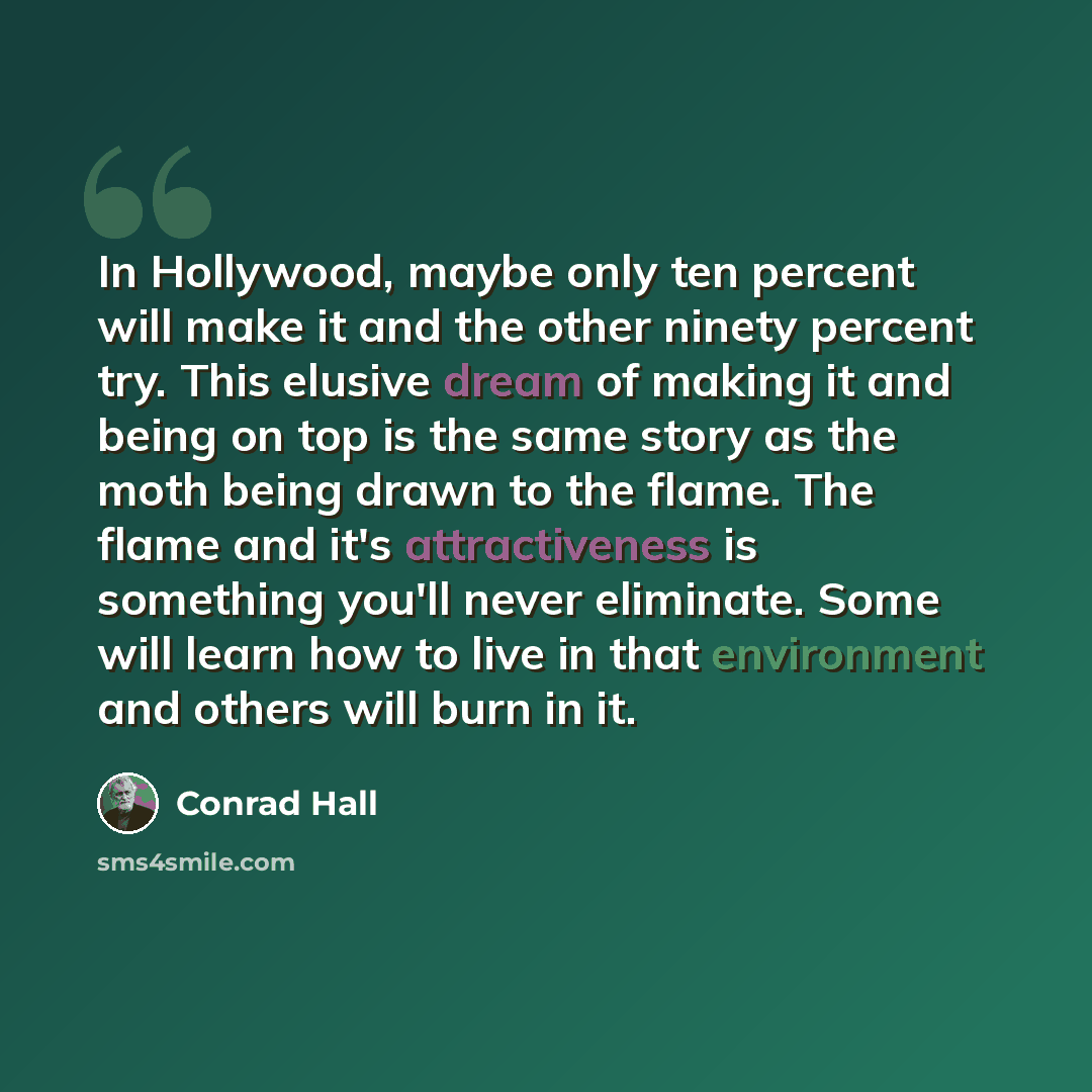 “In Hollywood, maybe only ten percent will make it and the other ninety percent try. This elusive dream of making it and being on top is the same story as the moth being drawn to the flame. The flame and it's attractiveness is something you'll never eliminate. Some will learn how to live in that…” quote by Conrad Hall