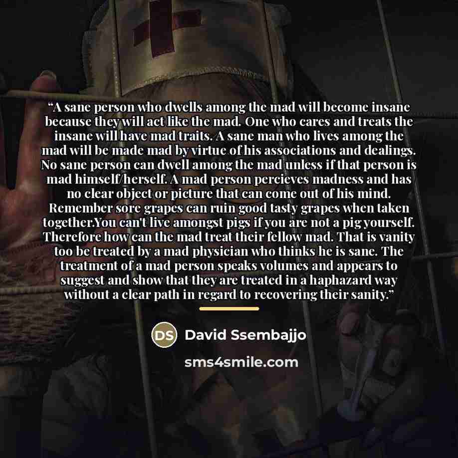 “A sane person who dwells among the mad will become insane because they will act like the mad. One who cares and treats the insane will have mad traits. A sane man who lives among the mad will be made mad by virtue of his associations and dealings. No sane person can dwell among the mad unless if…” quote by David Ssembajjo
