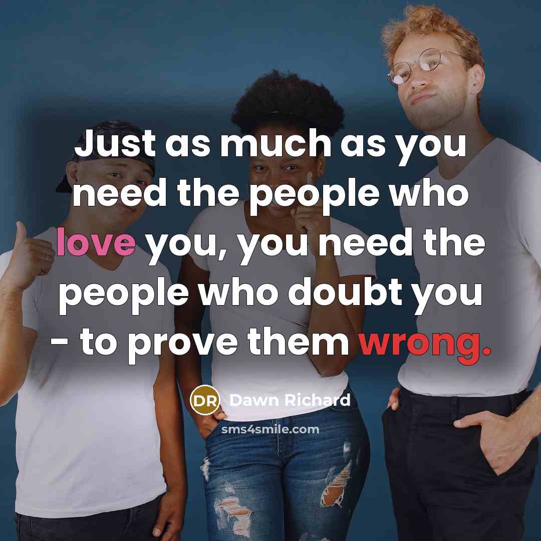 “Just as much as you need the people who love you, you need the people who doubt you - to prove them wrong.” quote by Dawn Richard