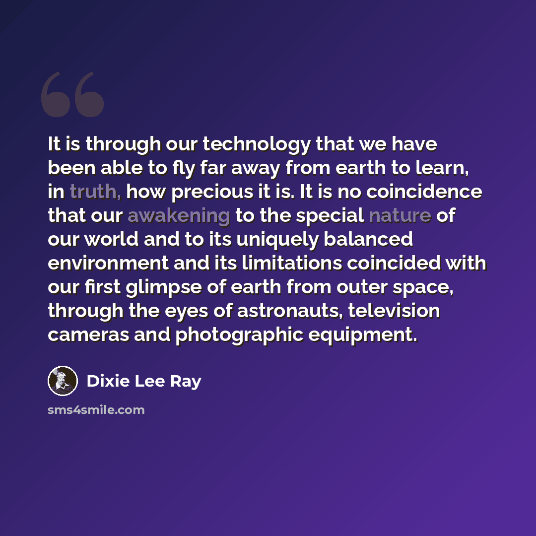 “It is through our technology that we have been able to fly far away from earth to learn, in truth, how precious it is. It is no coincidence that our awakening to the special nature of our world and to its uniquely balanced environment and its limitations coincided with our first glimpse of earth…” quote by Dixie Lee Ray