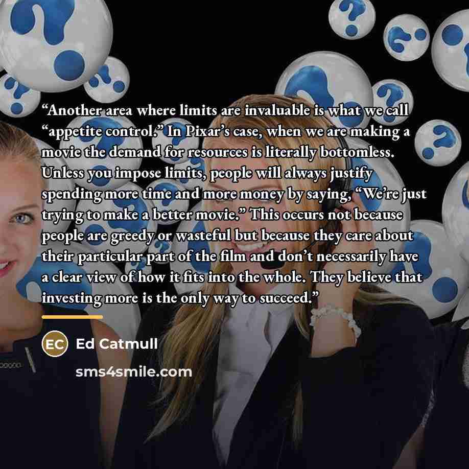 “Another area where limits are invaluable is what we call “appetite control.” In Pixar’s case, when we are making a movie the demand for resources is literally bottomless. Unless you impose limits, people will always justify spending more time and more money by saying, “We’re just trying to make a…” quote by Ed Catmull