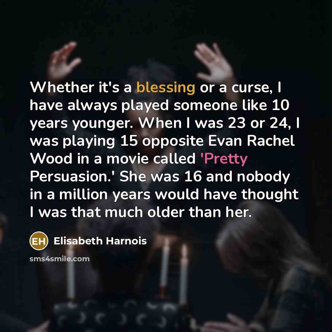 “Whether it's a blessing or a curse, I have always played someone like 10 years younger. When I was 23 or 24, I was playing 15 opposite Evan Rachel Wood in a movie called 'Pretty Persuasion.' She was 16 and nobody in a million years would have thought I was that much older than her.” quote by Elisabeth Harnois