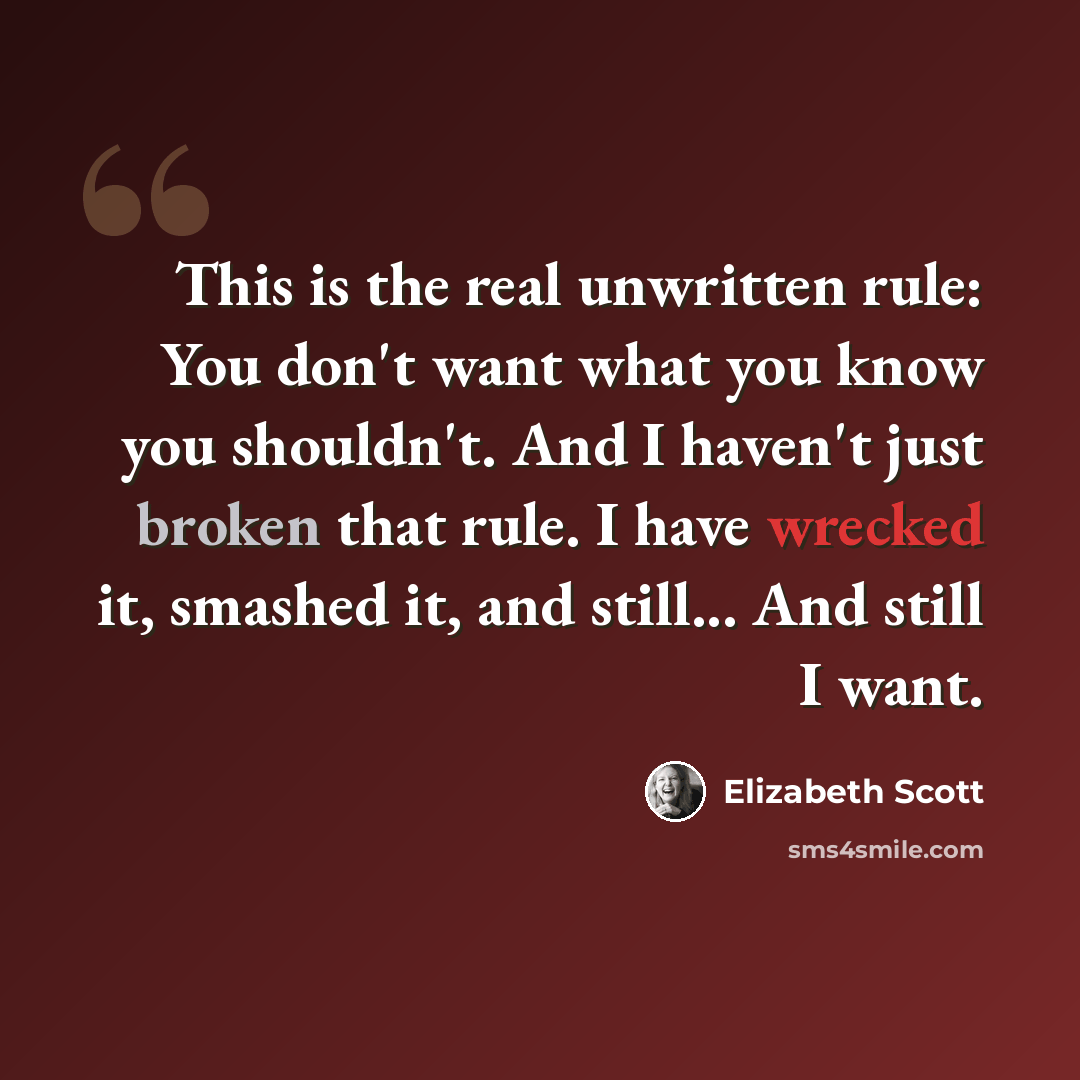 “This is the real unwritten rule: You don't want what you know you shouldn't. And I haven't just broken that rule. I have wrecked it, smashed it, and still... And still I want.” quote by Elizabeth Scott