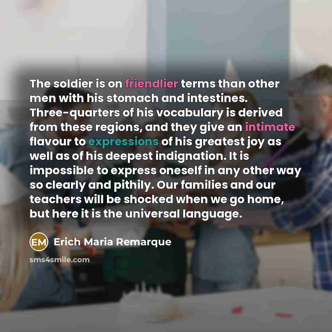“The soldier is on friendlier terms than other men with his stomach and intestines. Three-quarters of his vocabulary is derived from these regions, and they give an intimate flavour to expressions of his greatest joy as well as of his deepest indignation. It is impossible to express oneself in any…” quote by Erich Maria Remarque
