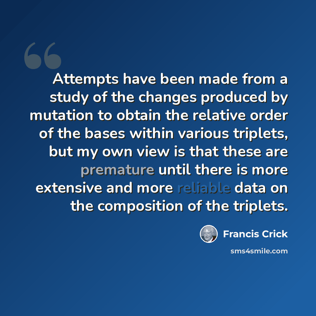 “Attempts have been made from a study of the changes produced by mutation to obtain the relative order of the bases within various triplets, but my own view is that these are premature until there is more extensive and more reliable data on the composition of the triplets.” quote by Francis Crick