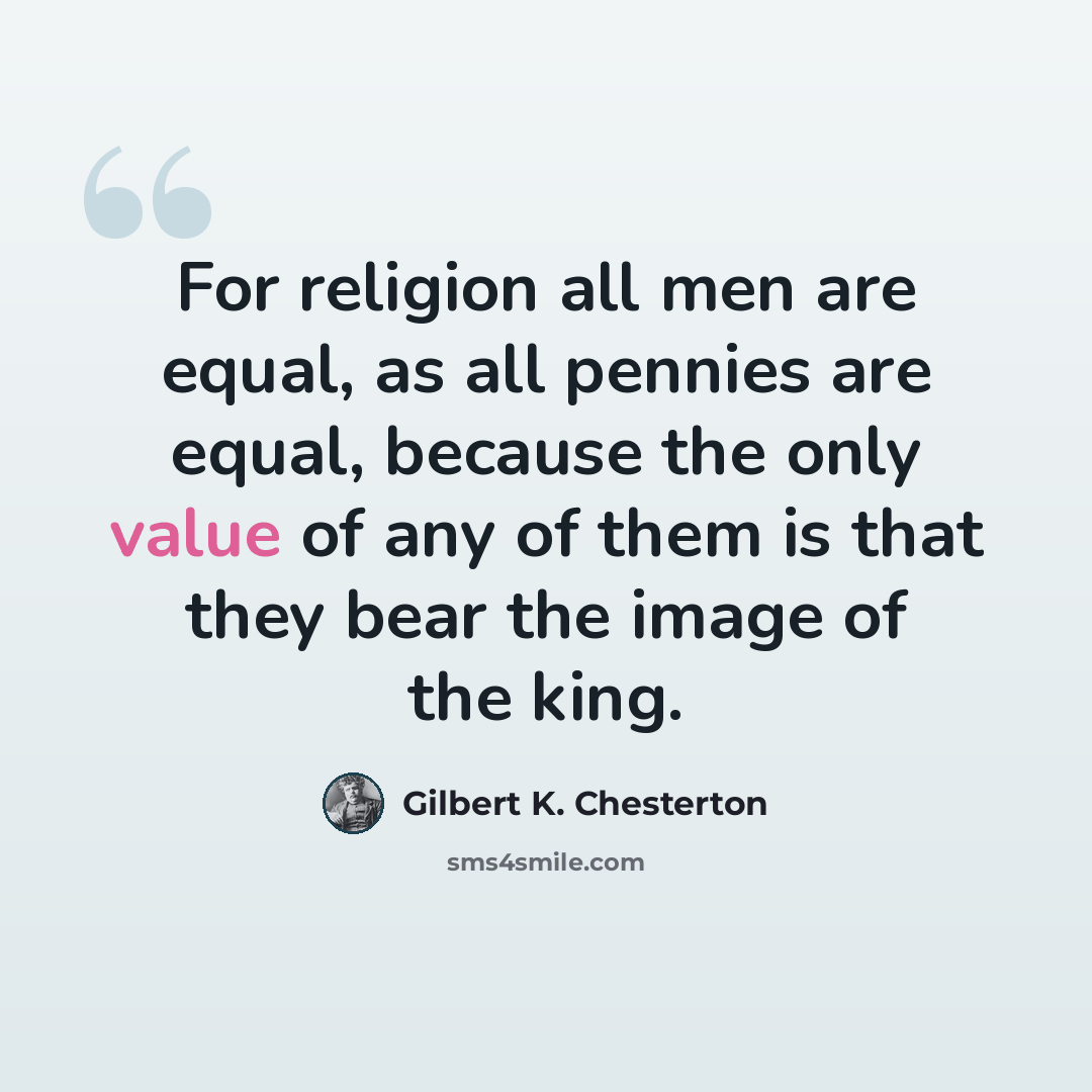 “For religion all men are equal, as all pennies are equal, because the only value of any of them is that they bear the image of the king.” quote by Gilbert K. Chesterton