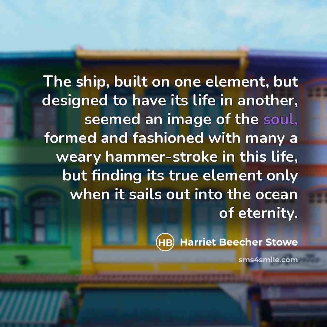 “The ship, built on one element, but designed to have its life in another, seemed an image of the soul, formed and fashioned with many a weary hammer-stroke in this life, but finding its true element only when it sails out into the ocean of eternity.” quote by Harriet Beecher Stowe