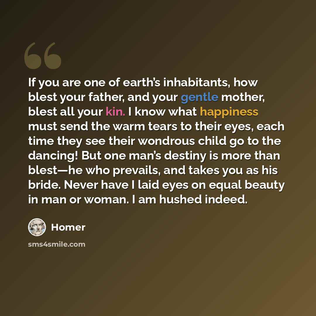 “If you are one of earth’s inhabitants, how blest your father, and your gentle mother, blest all your kin. I know what happiness must send the warm tears to their eyes, each time they see their wondrous child go to the dancing! But one man’s destiny is more than blest—he who prevails, and takes you…” quote by Homer