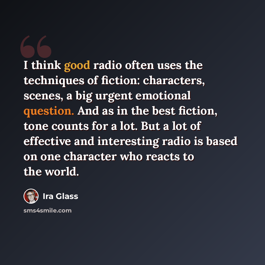 “I think good radio often uses the techniques of fiction: characters, scenes, a big urgent emotional question. And as in the best fiction, tone counts for a lot. But a lot of effective and interesting radio is based on one character who reacts to the world.” quote by Ira Glass