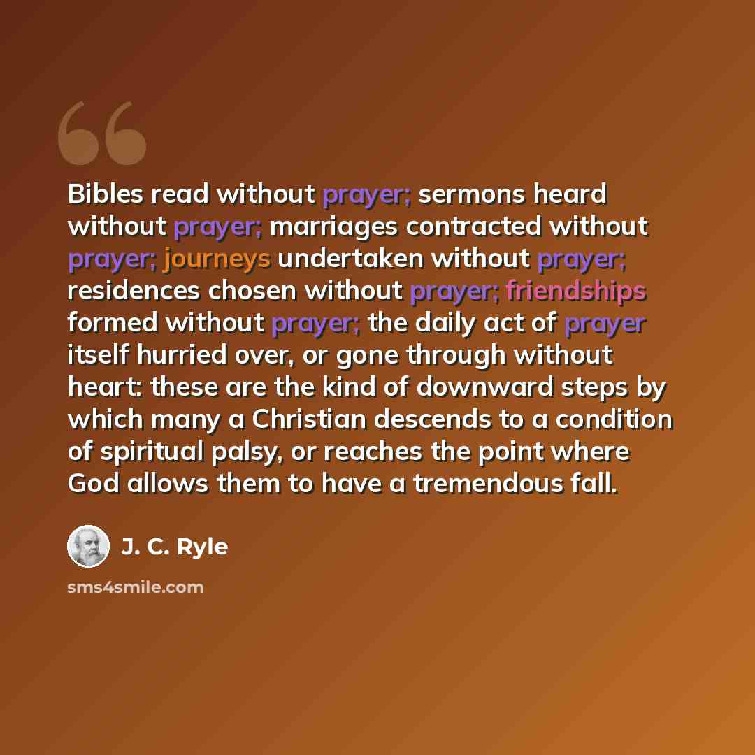 “Bibles read without prayer; sermons heard without prayer; marriages contracted without prayer; journeys undertaken without prayer; residences chosen without prayer; friendships formed without prayer; the daily act of prayer itself hurried over, or gone through without heart: these are the kind of…” quote by J. C. Ryle