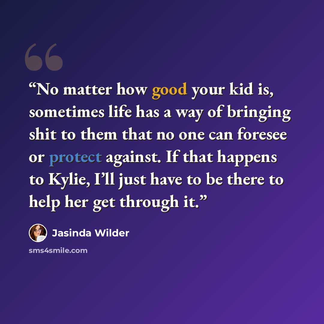 “No matter how good your kid is, sometimes life has a way of bringing shit to them that no one can foresee or protect against. If that happens to Kylie, I’ll just have to be there to help her get through it.” quote by Jasinda Wilder