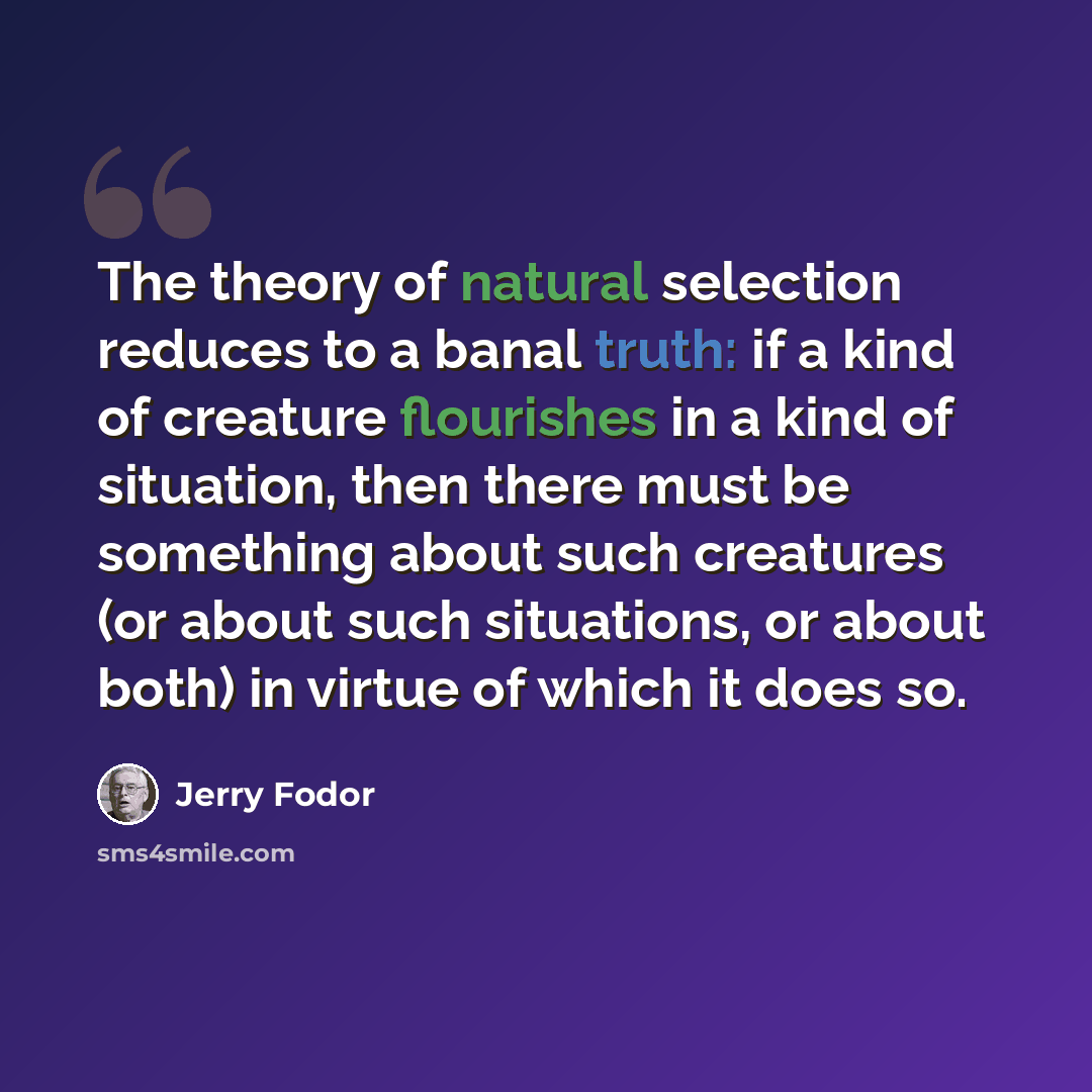 “The theory of natural selection reduces to a banal truth: if a kind of creature flourishes in a kind of situation, then there must be something about such creatures (or about such situations, or about both) in virtue of which it does so.” quote by Jerry Fodor