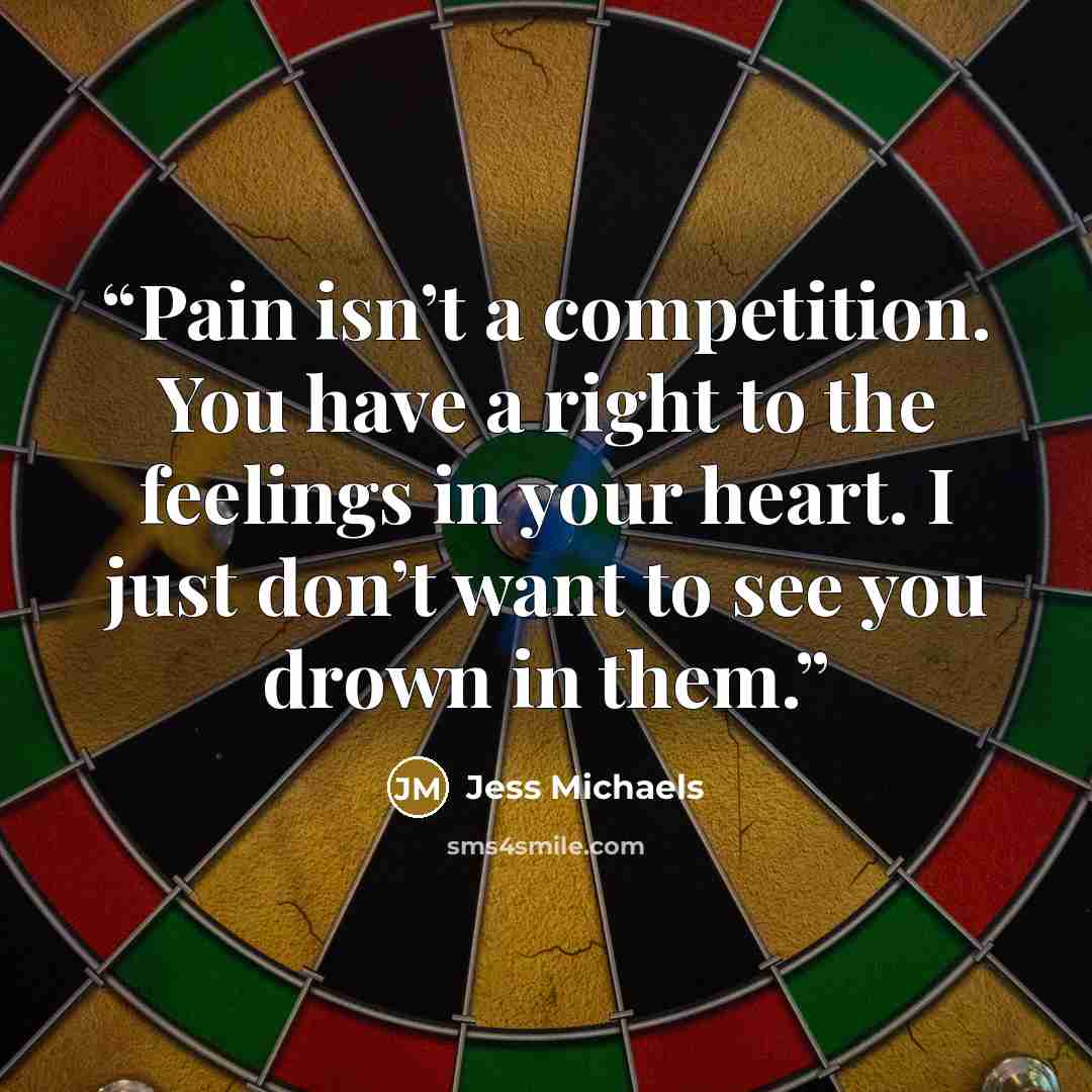 “Pain isn’t a competition. You have a right to the feelings in your heart. I just don’t want to see you drown in them.” quote by Jess Michaels