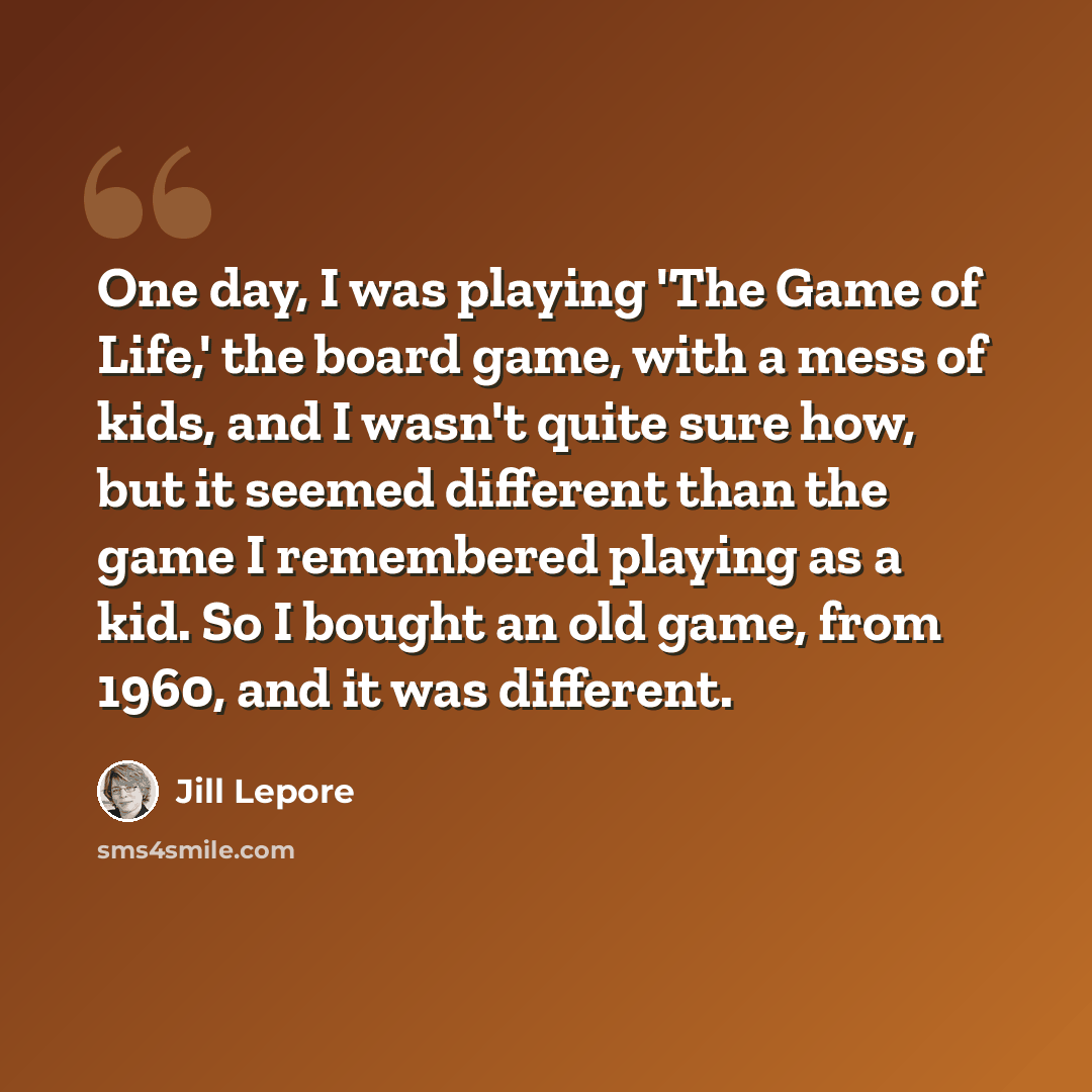 “One day, I was playing 'The Game of Life,' the board game, with a mess of kids, and I wasn't quite sure how, but it seemed different than the game I remembered playing as a kid. So I bought an old game, from 1960, and it was different.” quote by Jill Lepore